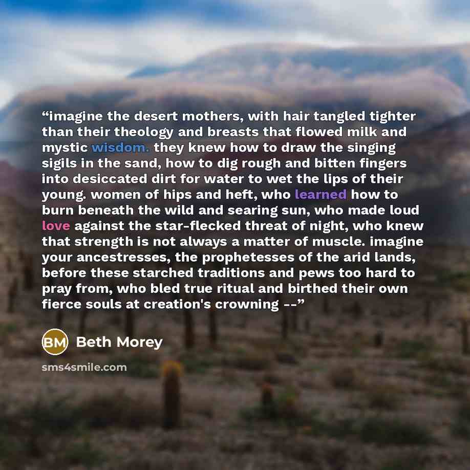 “imagine the desert mothers, with hair tangled tighter than their theology and breasts that flowed milk and mystic wisdom. they knew how to draw the singing sigils in the sand, how to dig rough and bitten fingers into desiccated dirt for water to wet the lips of their young. women of hips and heft…” quote by Beth Morey