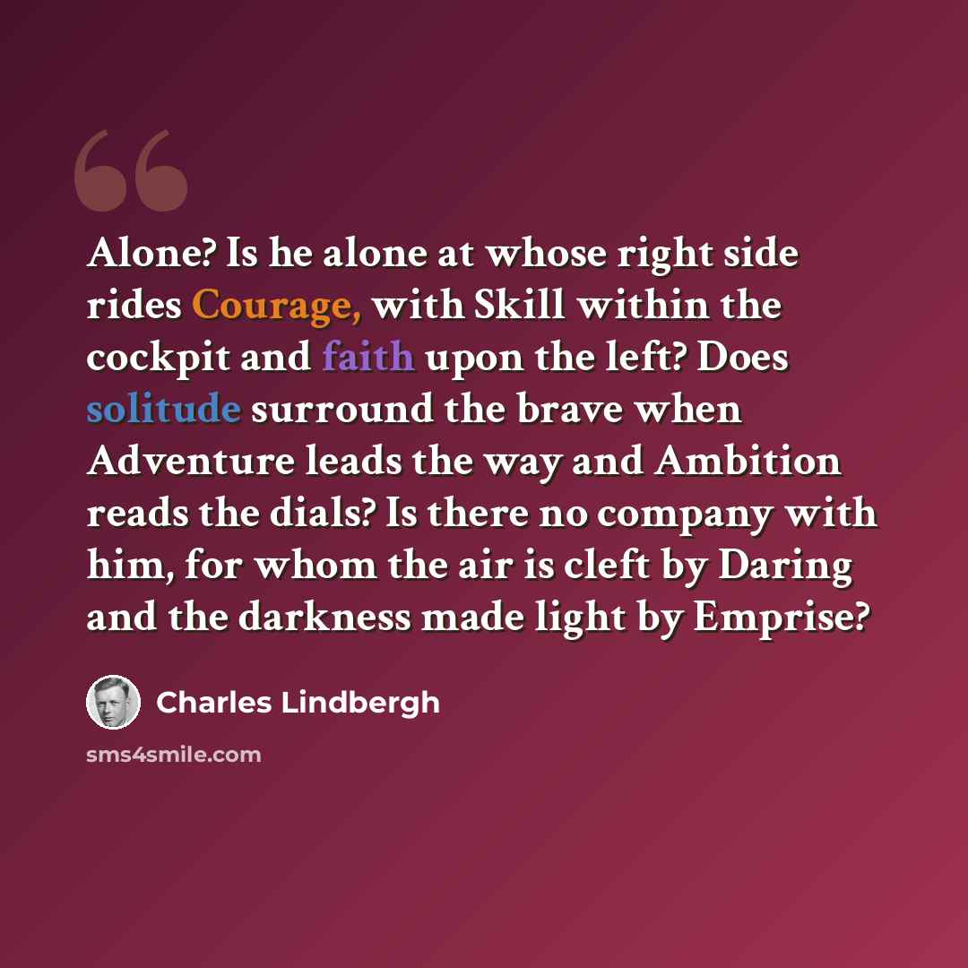 “Alone? Is he alone at whose right side rides Courage, with Skill within the cockpit and faith upon the left? Does solitude surround the brave when Adventure leads the way and Ambition reads the dials? Is there no company with him, for whom the air is cleft by Daring and the darkness made light by…” quote by Charles Lindbergh