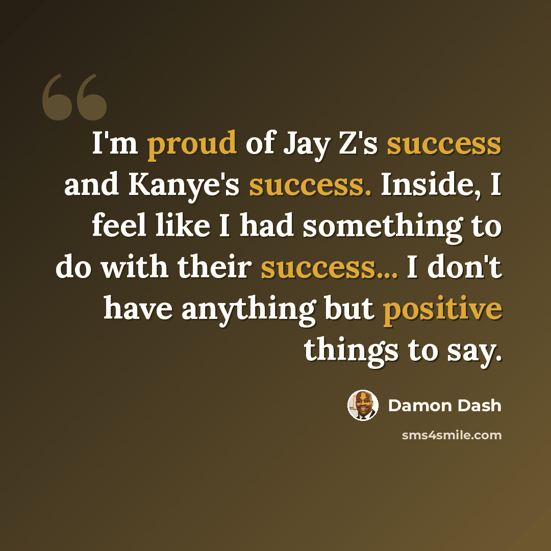 “I'm proud of Jay Z's success and Kanye's success. Inside, I feel like I had something to do with their success... I don't have anything but positive things to say.” quote by Damon Dash