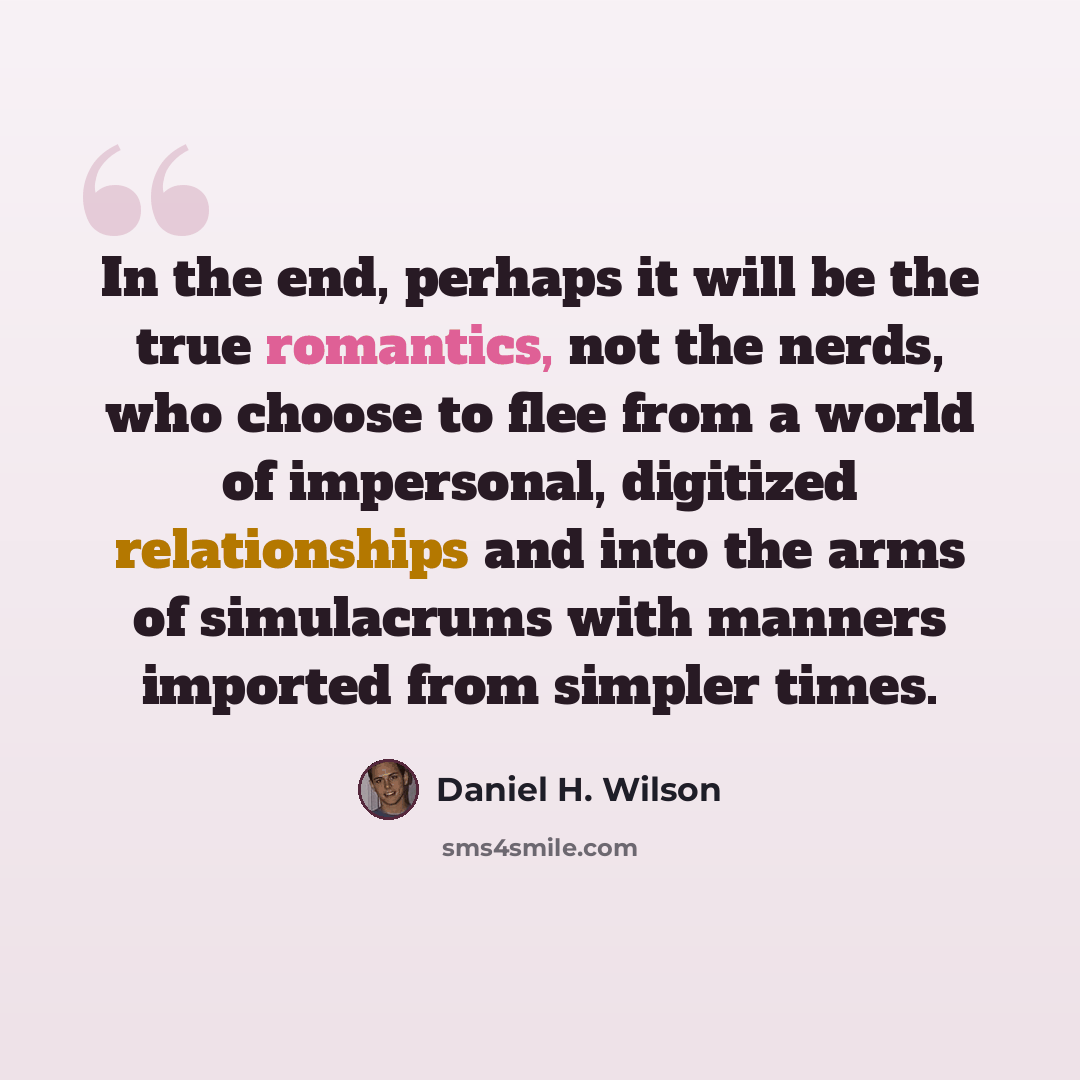 “In the end, perhaps it will be the true romantics, not the nerds, who choose to flee from a world of impersonal, digitized relationships and into the arms of simulacrums with manners imported from simpler times.” quote by Daniel H. Wilson