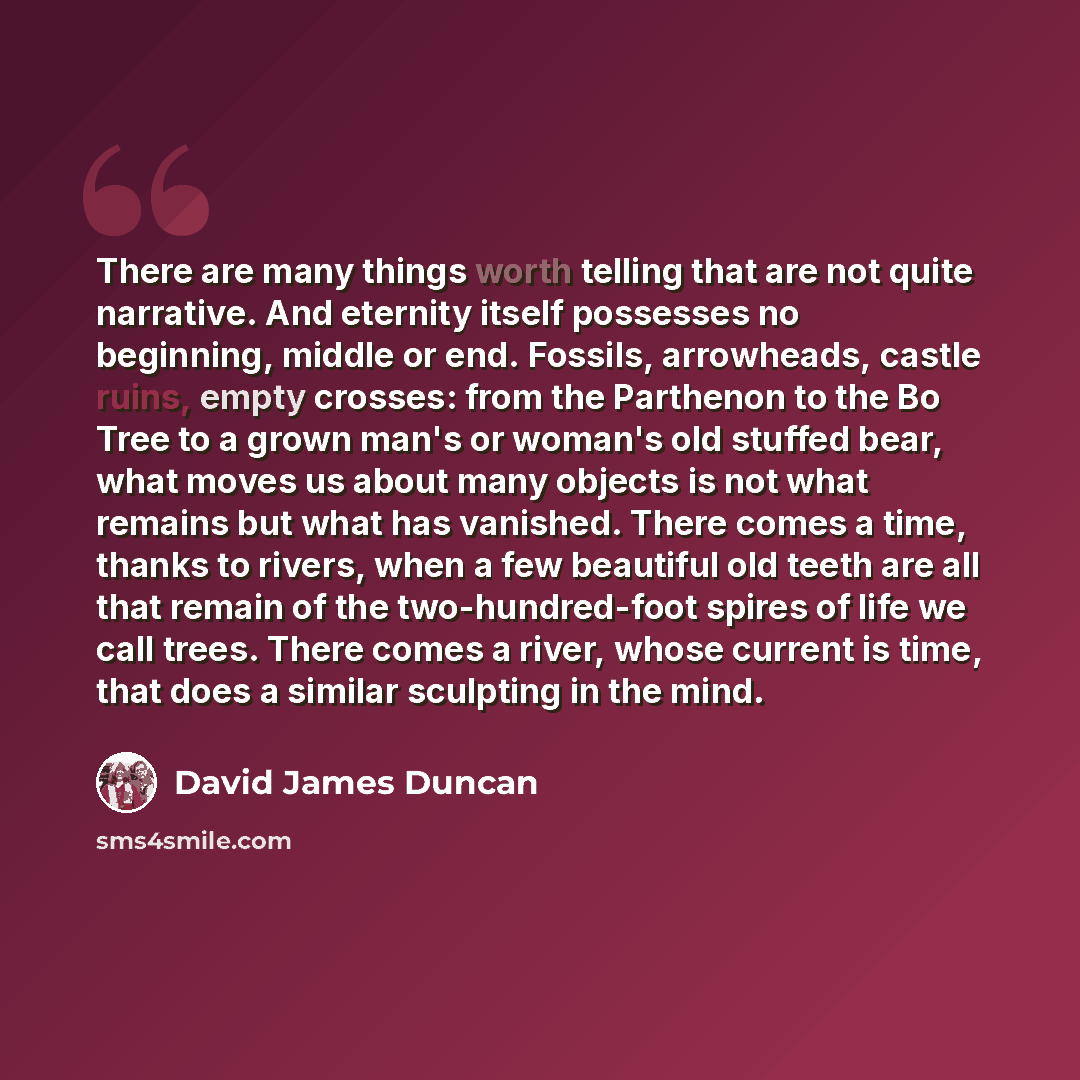 “There are many things worth telling that are not quite narrative. And eternity itself possesses no beginning, middle or end. Fossils, arrowheads, castle ruins, empty crosses: from the Parthenon to the Bo Tree to a grown man's or woman's old stuffed bear, what moves us about many objects is not…” quote by David James Duncan