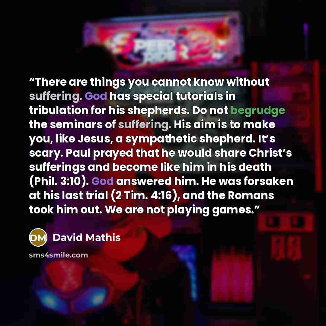 “There are things you cannot know without suffering. God has special tutorials in tribulation for his shepherds. Do not begrudge the seminars of suffering. His aim is to make you, like Jesus, a sympathetic shepherd. It’s scary. Paul prayed that he would share Christ’s sufferings and become like him…” quote by David Mathis