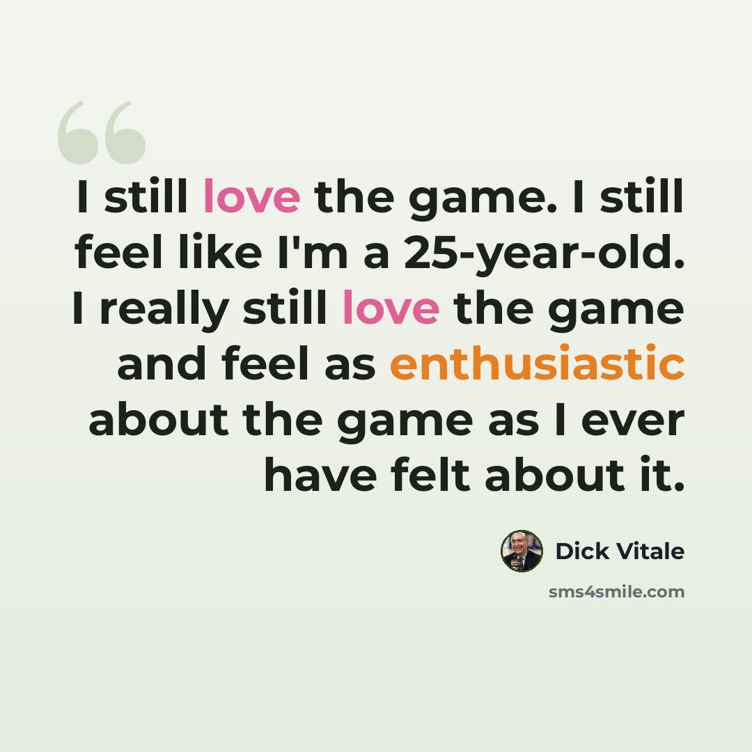 “I still love the game. I still feel like I'm a 25-year-old. I really still love the game and feel as enthusiastic about the game as I ever have felt about it.” quote by Dick Vitale