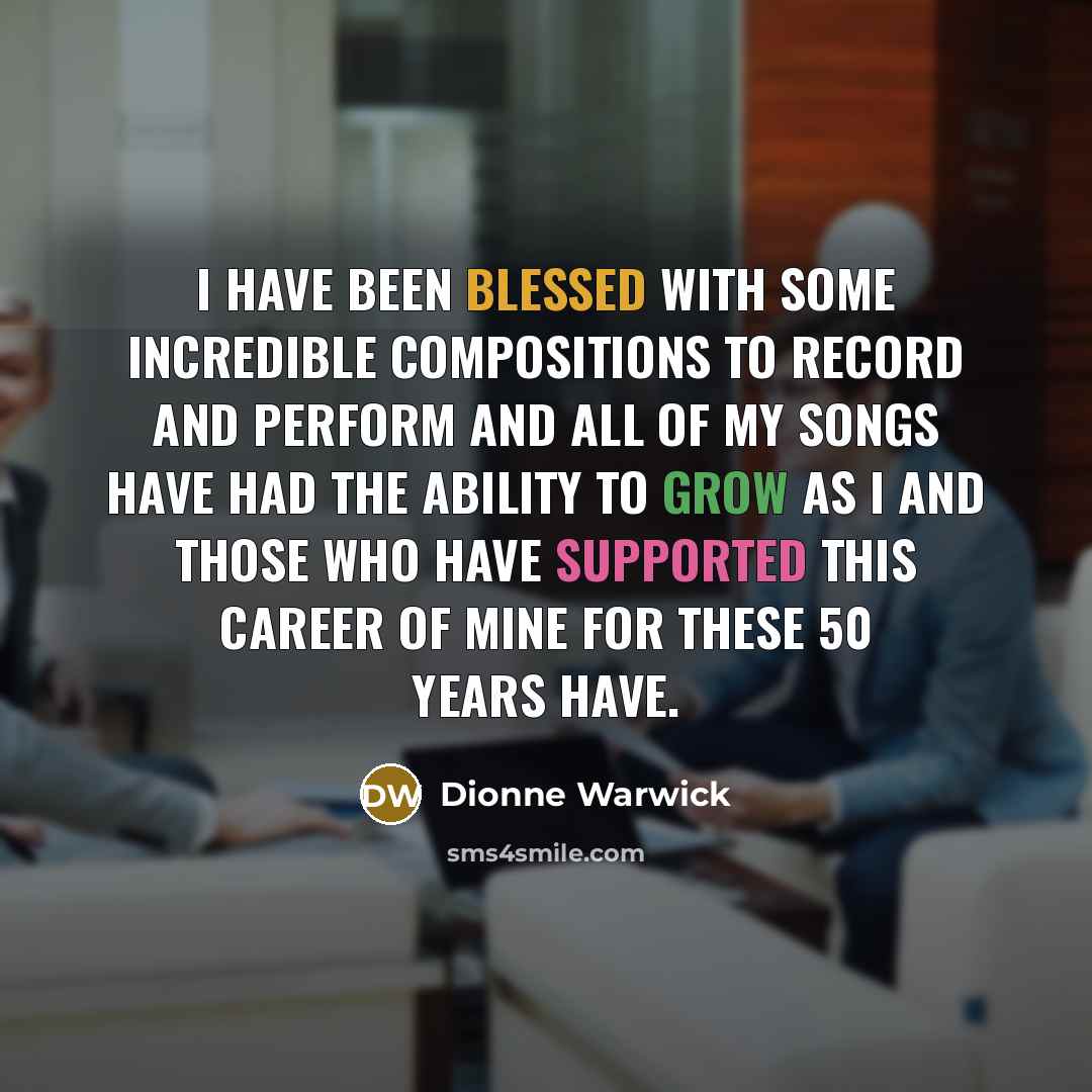 “I have been blessed with some incredible compositions to record and perform and all of my songs have had the ability to grow as I and those who have supported this career of mine for these 50 years have.” quote by Dionne Warwick