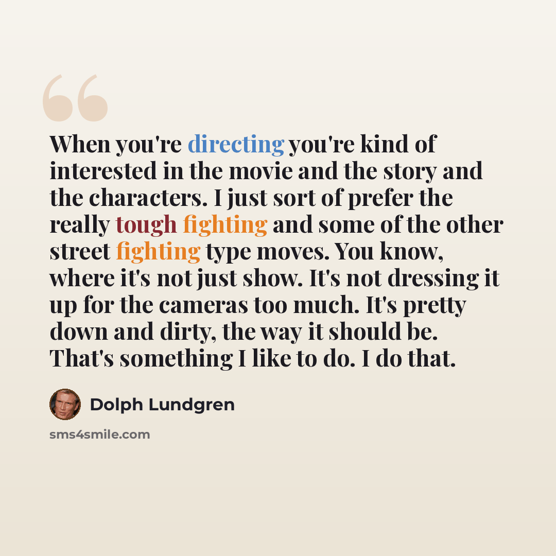 “When you're directing you're kind of interested in the movie and the story and the characters. I just sort of prefer the really tough fighting and some of the other street fighting type moves. You know, where it's not just show. It's not dressing it up for the cameras too much. It's pretty down…” quote by Dolph Lundgren