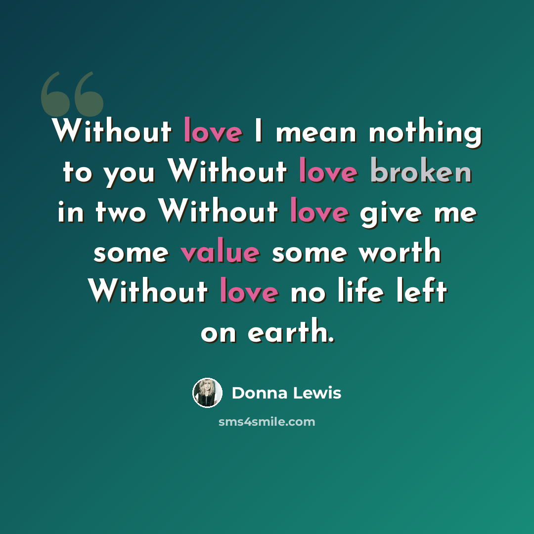 “Without love I mean nothing to you Without love broken in two Without love give me some value some worth Without love no life left on earth.” quote by Donna Lewis