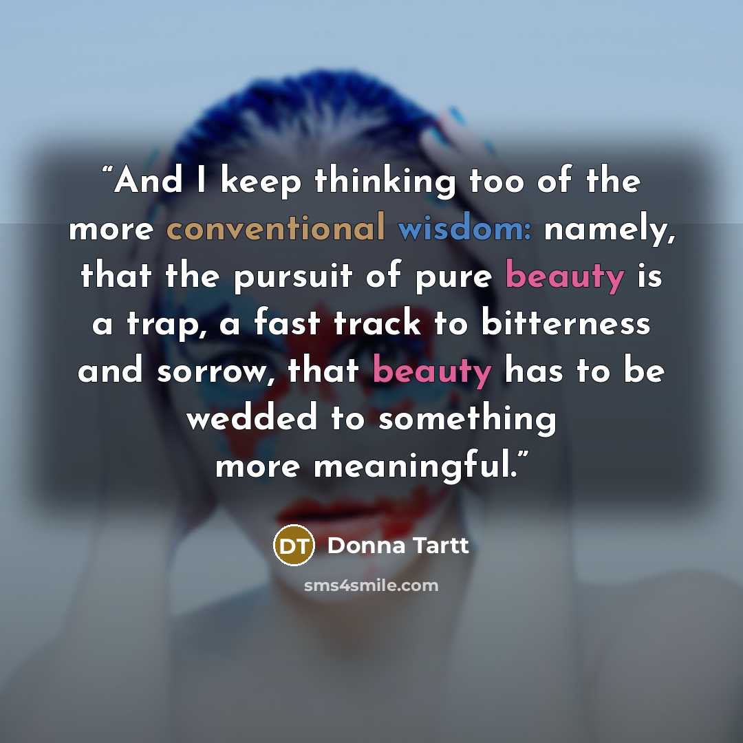 “And I keep thinking too of the more conventional wisdom: namely, that the pursuit of pure beauty is a trap, a fast track to bitterness and sorrow, that beauty has to be wedded to something more meaningful.” quote by Donna Tartt