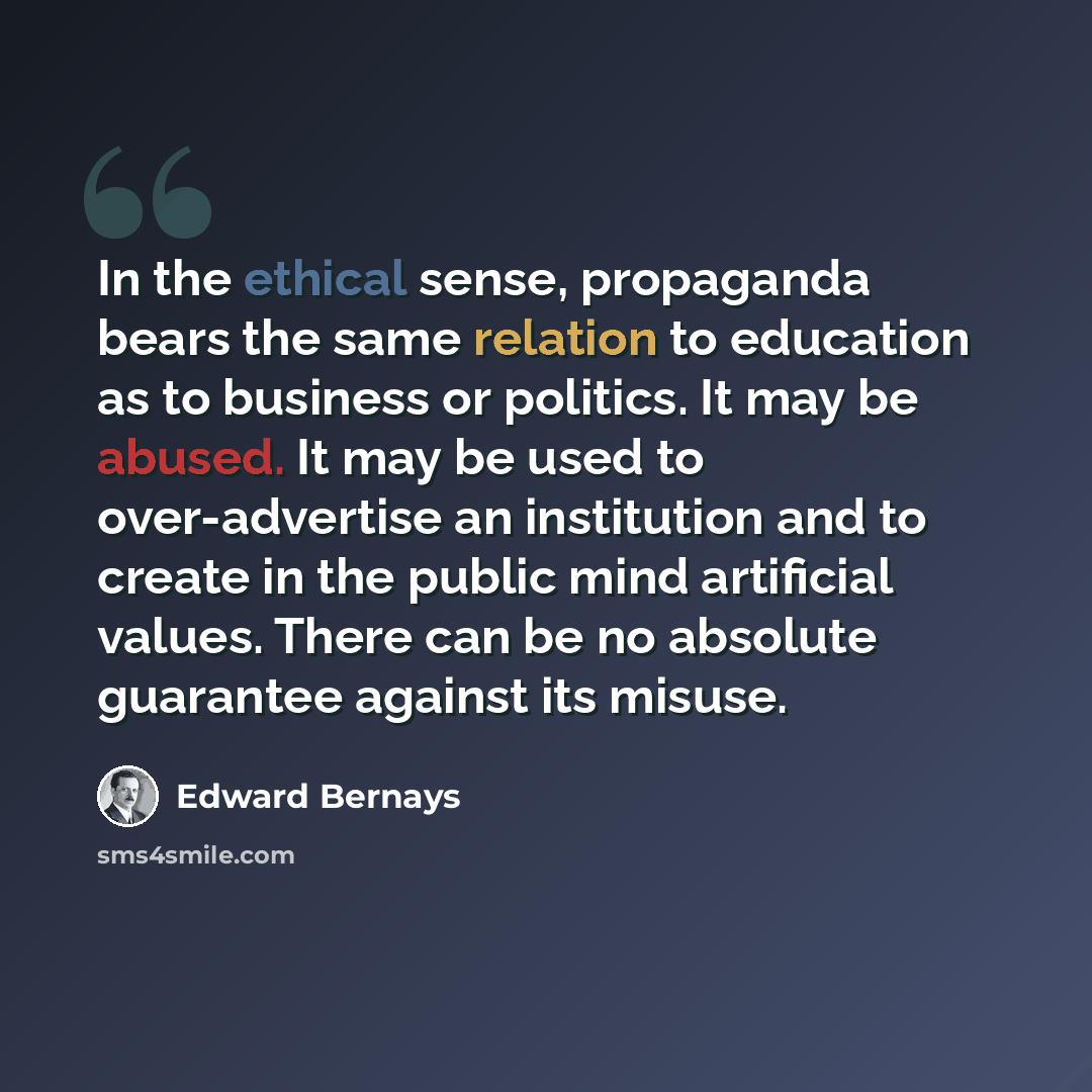 “In the ethical sense, propaganda bears the same relation to education as to business or politics. It may be abused. It may be used to over-advertise an institution and to create in the public mind artificial values. There can be no absolute guarantee against its misuse.” quote by Edward Bernays