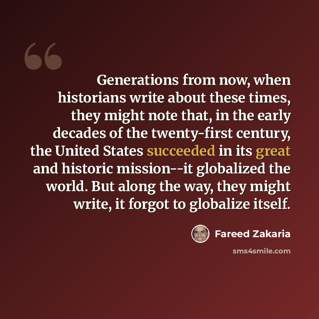 “Generations from now, when historians write about these times, they might note that, in the early decades of the twenty-first century, the United States succeeded in its great and historic mission--it globalized the world. But along the way, they might write, it forgot to globalize itself.” quote by Fareed Zakaria