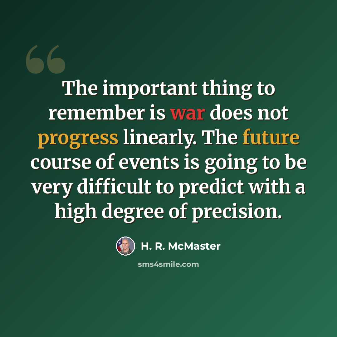 “The important thing to remember is war does not progress linearly. The future course of events is going to be very difficult to predict with a high degree of precision.” quote by H. R. McMaster