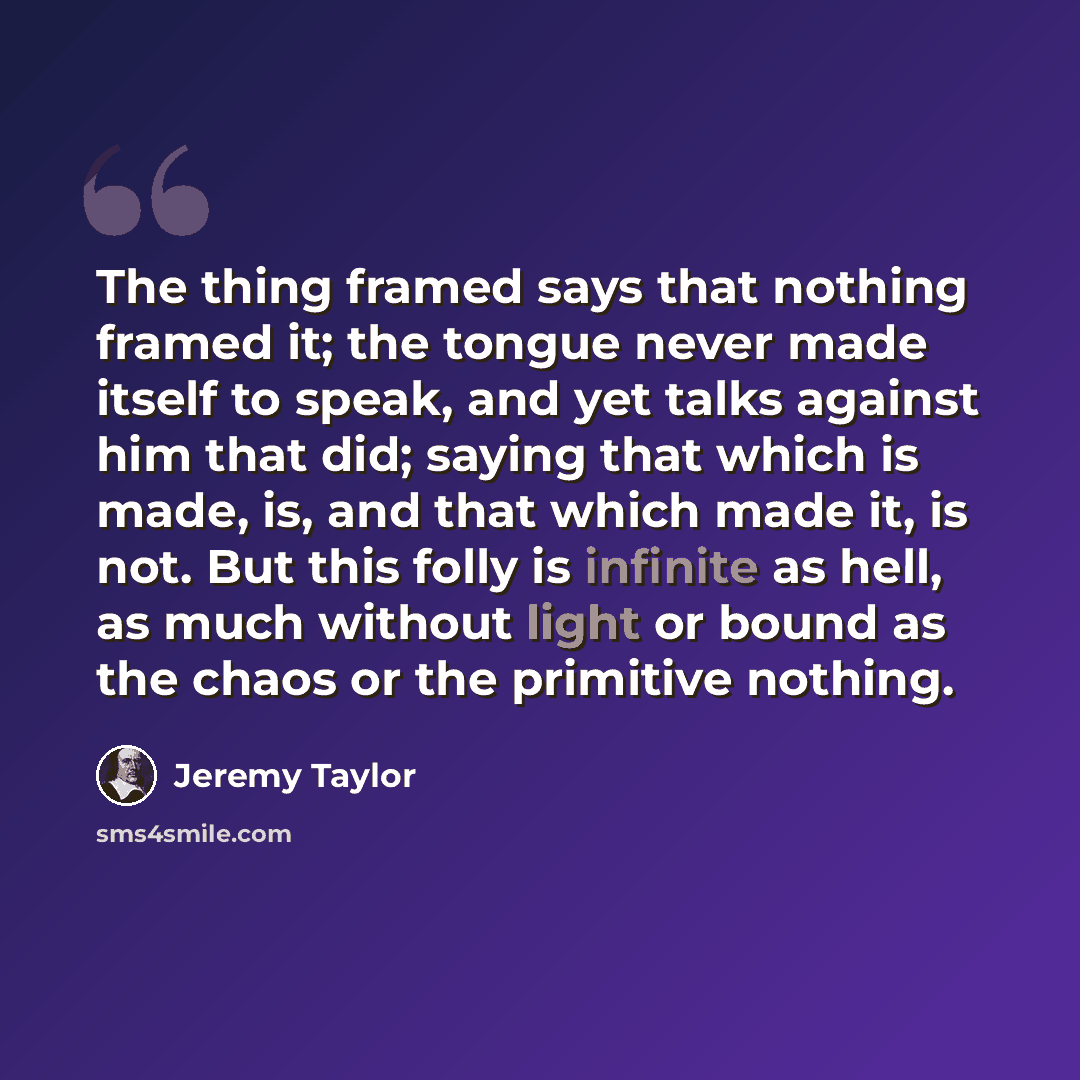 “The thing framed says that nothing framed it; the tongue never made itself to speak, and yet talks against him that did; saying that which is made, is, and that which made it, is not. But this folly is infinite as hell, as much without light or bound as the chaos or the primitive nothing.” quote by Jeremy Taylor