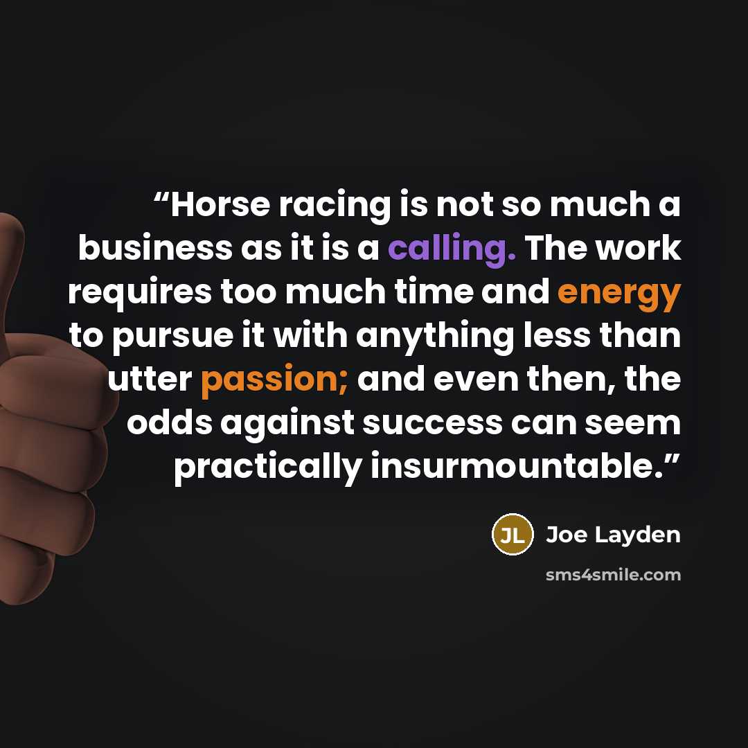 “Horse racing is not so much a business as it is a calling. The work requires too much time and energy to pursue it with anything less than utter passion; and even then, the odds against success can seem practically insurmountable.” quote by Joe Layden