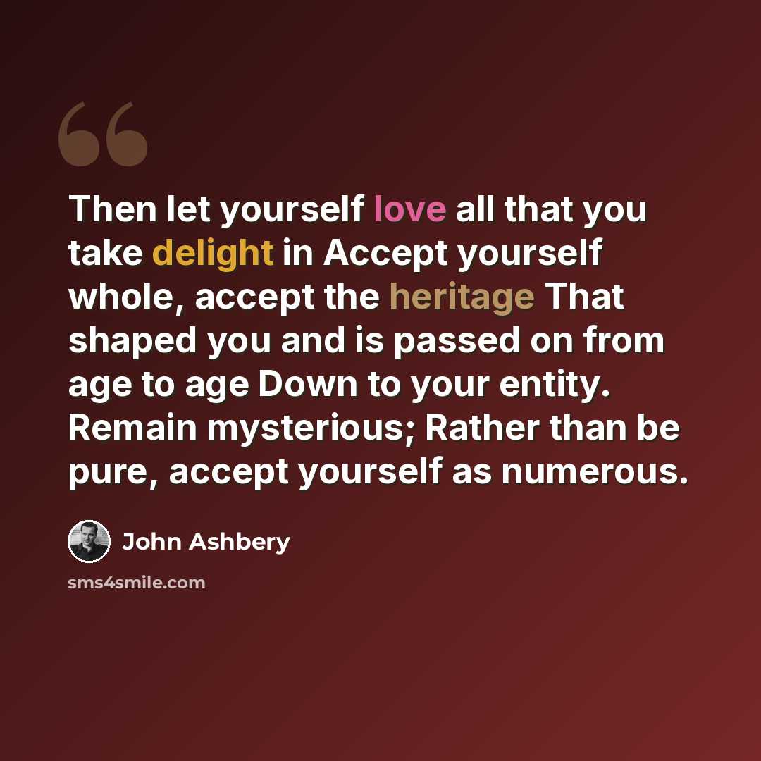 “Then let yourself love all that you take delight in Accept yourself whole, accept the heritage That shaped you and is passed on from age to age Down to your entity. Remain mysterious; Rather than be pure, accept yourself as numerous.” quote by John Ashbery
