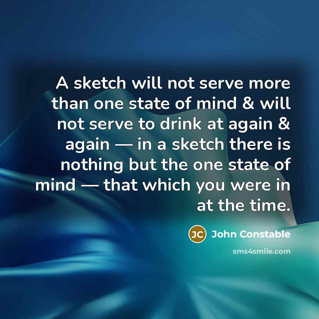 “A sketch will not serve more than one state of mind & will not serve to drink at again & again — in a sketch there is nothing but the one state of mind — that which you were in at the time.” quote by John Constable