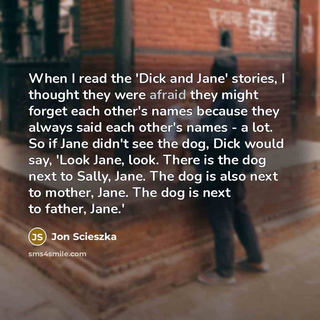 “When I read the 'Dick and Jane' stories, I thought they were afraid they might forget each other's names because they always said each other's names - a lot. So if Jane didn't see the dog, Dick would say, 'Look Jane, look. There is the dog next to Sally, Jane. The dog is also next to mother, Jane…” quote by Jon Scieszka