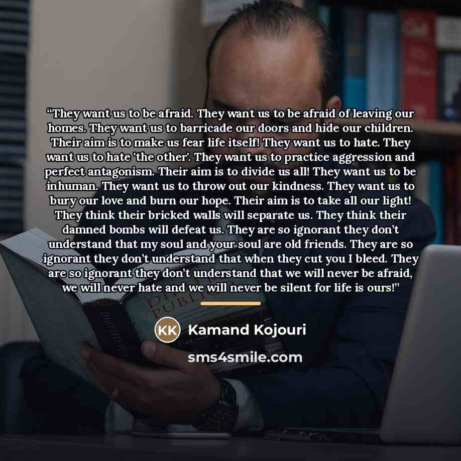“They want us to be afraid. They want us to be afraid of leaving our homes. They want us to barricade our doors and hide our children. Their aim is to make us fear life itself! They want us to hate. They want us to hate 'the other'. They want us to practice aggression and perfect antagonism. Their…” quote by Kamand Kojouri