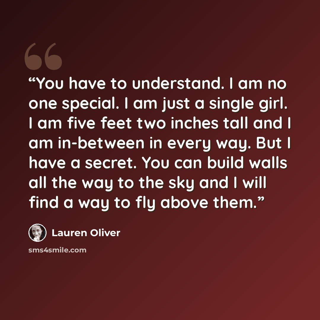 “You have to understand. I am no one special. I am just a single girl. I am five feet two inches tall and I am in-between in every way. But I have a secret. You can build walls all the way to the sky and I will find a way to fly above them.” quote by Lauren Oliver