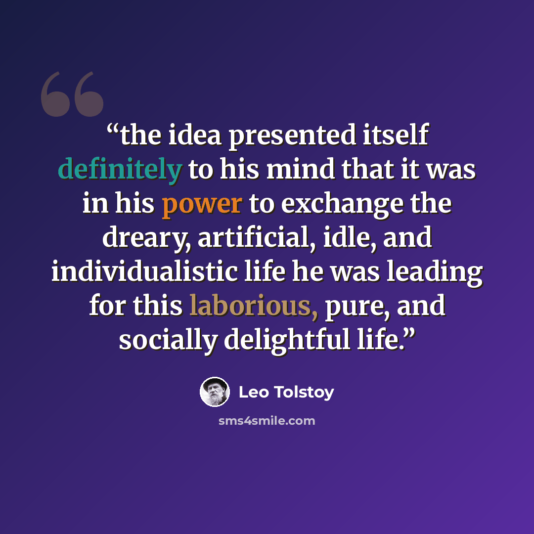“the idea presented itself definitely to his mind that it was in his power to exchange the dreary, artificial, idle, and individualistic life he was leading for this laborious, pure, and socially delightful life.” quote by Leo Tolstoy