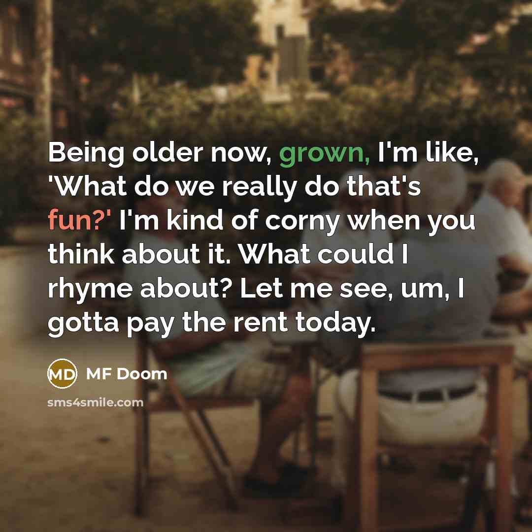 “Being older now, grown, I'm like, 'What do we really do that's fun?' I'm kind of corny when you think about it. What could I rhyme about? Let me see, um, I gotta pay the rent today.” quote by MF Doom