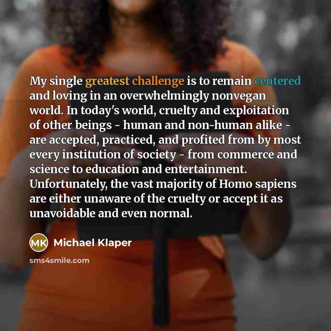 “My single greatest challenge is to remain centered and loving in an overwhelmingly nonvegan world. In today's world, cruelty and exploitation of other beings - human and non-human alike - are accepted, practiced, and profited from by most every institution of society - from commerce and science to…” quote by Michael Klaper