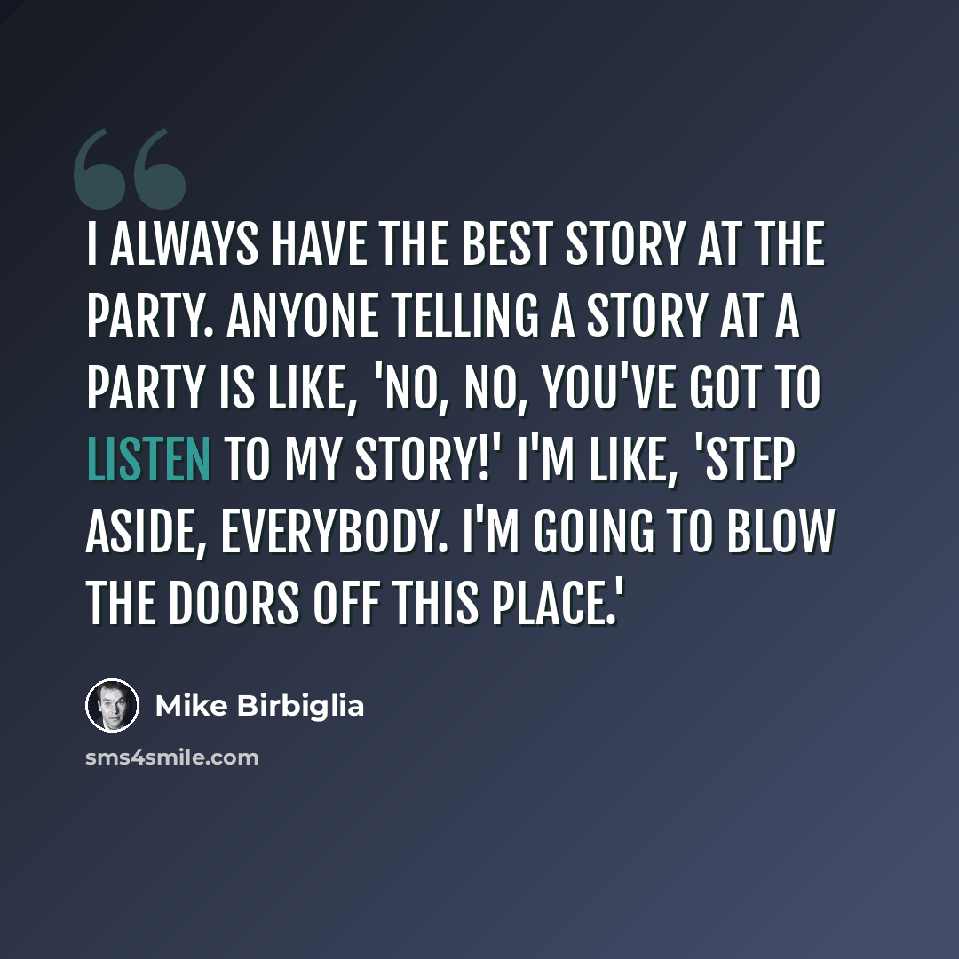 “I always have the best story at the party. Anyone telling a story at a party is like, 'No, no, you've got to listen to my story!' I'm like, 'Step aside, everybody. I'm going to blow the doors off this place.'” quote by Mike Birbiglia