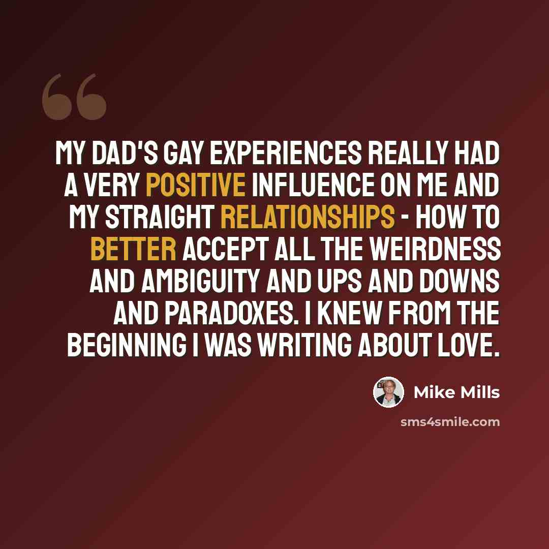 “My dad's gay experiences really had a very positive influence on me and my straight relationships - how to better accept all the weirdness and ambiguity and ups and downs and paradoxes. I knew from the beginning I was writing about love.” quote by Mike Mills