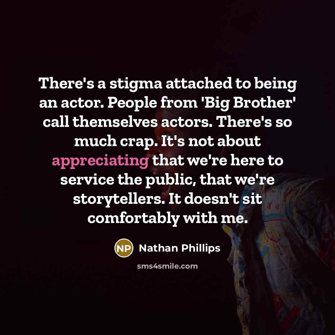 “There's a stigma attached to being an actor. People from 'Big Brother' call themselves actors. There's so much crap. It's not about appreciating that we're here to service the public, that we're storytellers. It doesn't sit comfortably with me.” quote by Nathan Phillips
