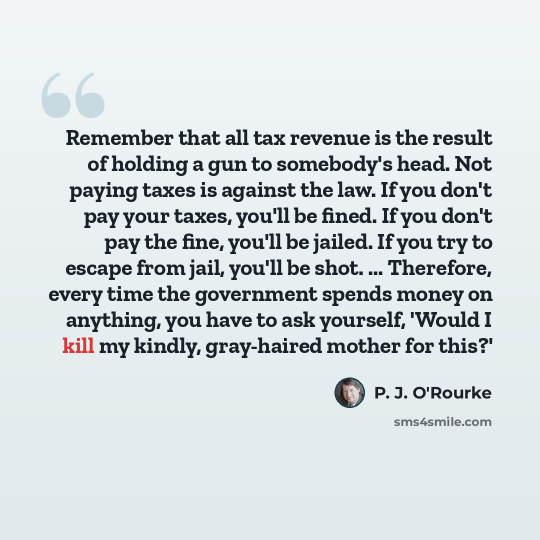 “Remember that all tax revenue is the result of holding a gun to somebody's head. Not paying taxes is against the law. If you don't pay your taxes, you'll be fined. If you don't pay the fine, you'll be jailed. If you try to escape from jail, you'll be shot. ... Therefore, every time the government…” quote by P. J. O'Rourke