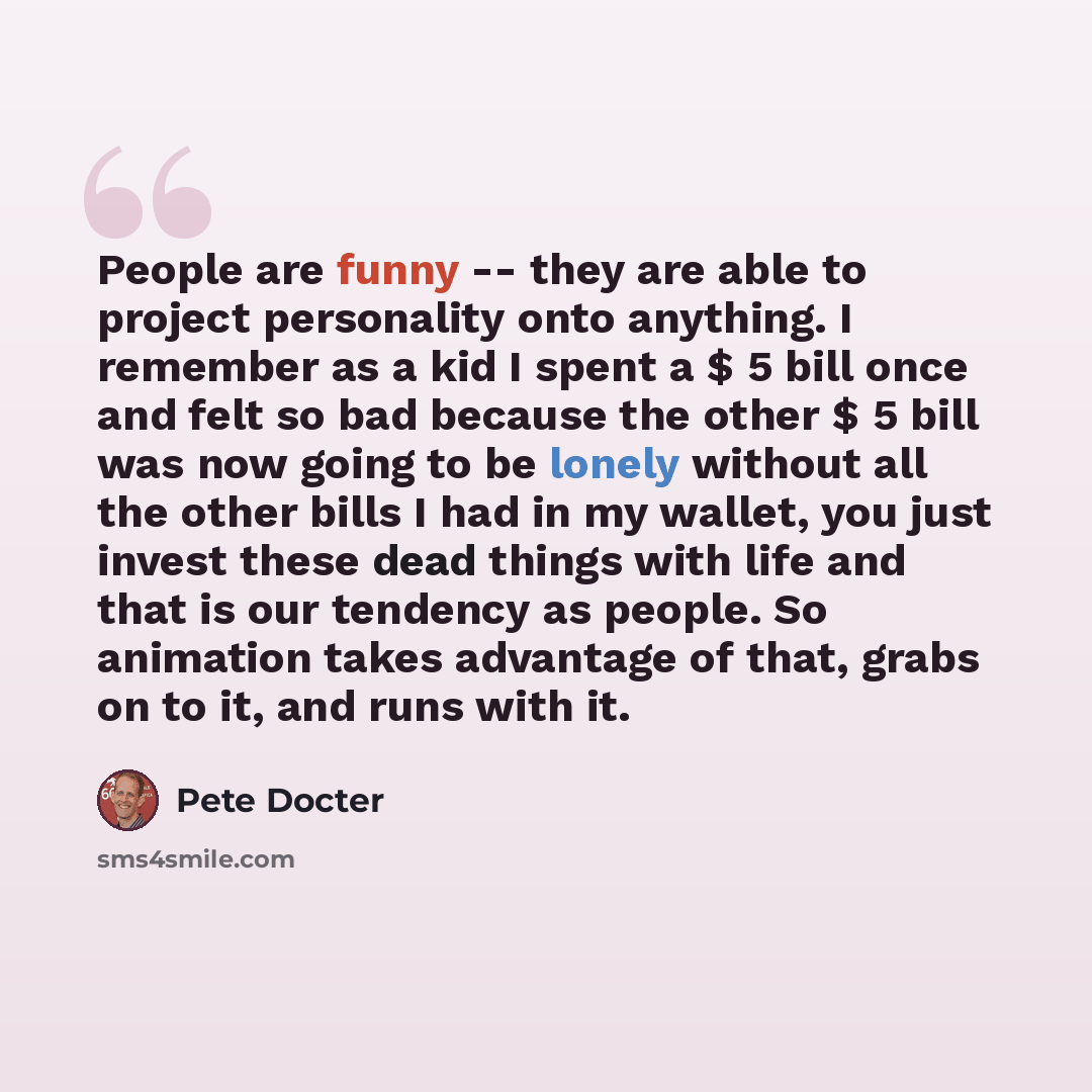 “People are funny -- they are able to project personality onto anything. I remember as a kid I spent a $ 5 bill once and felt so bad because the other $ 5 bill was now going to be lonely without all the other bills I had in my wallet, you just invest these dead things with life and that is our…” quote by Pete Docter