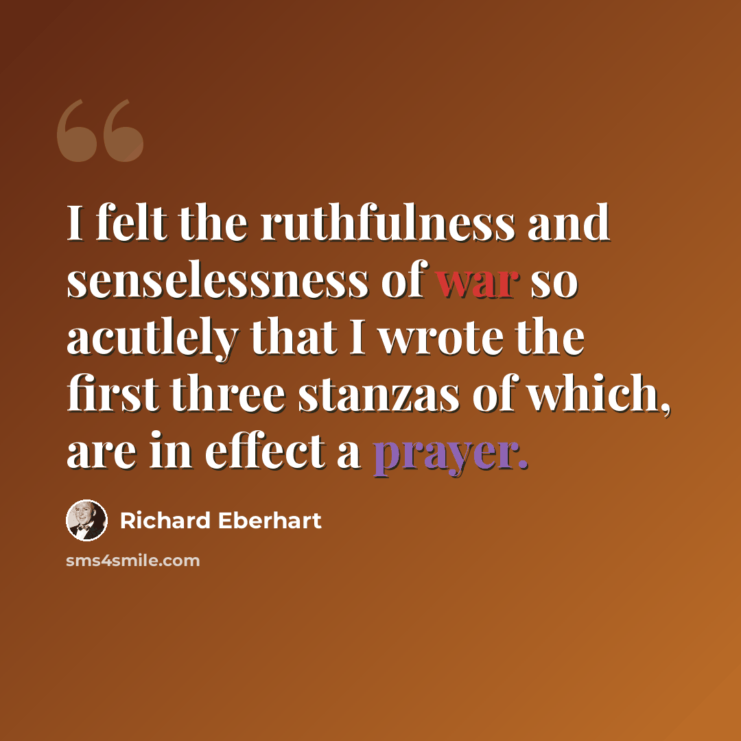 “I felt the ruthfulness and senselessness of war so acutlely that I wrote the first three stanzas of which, are in effect a prayer.” quote by Richard Eberhart