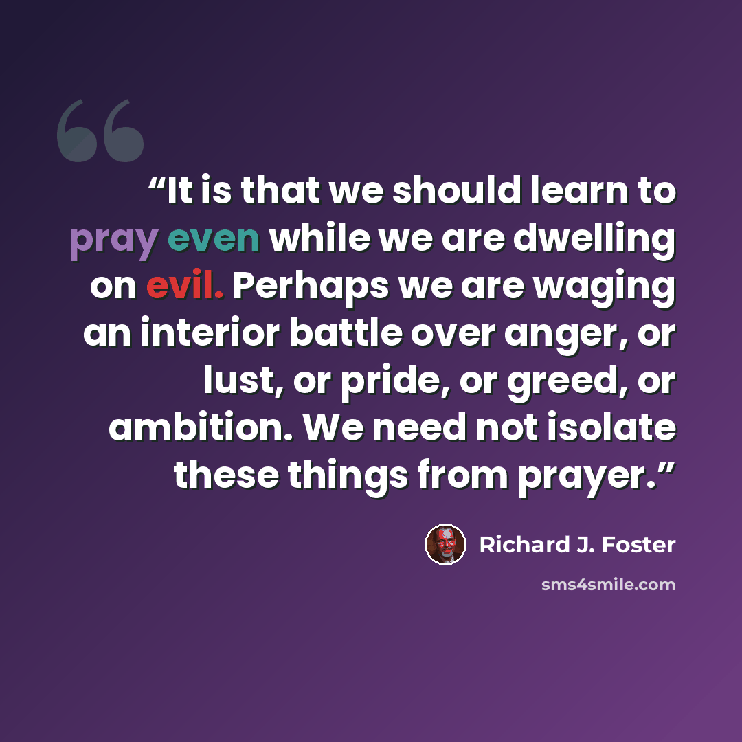 “It is that we should learn to pray even while we are dwelling on evil. Perhaps we are waging an interior battle over anger, or lust, or pride, or greed, or ambition. We need not isolate these things from prayer.” quote by Richard J. Foster