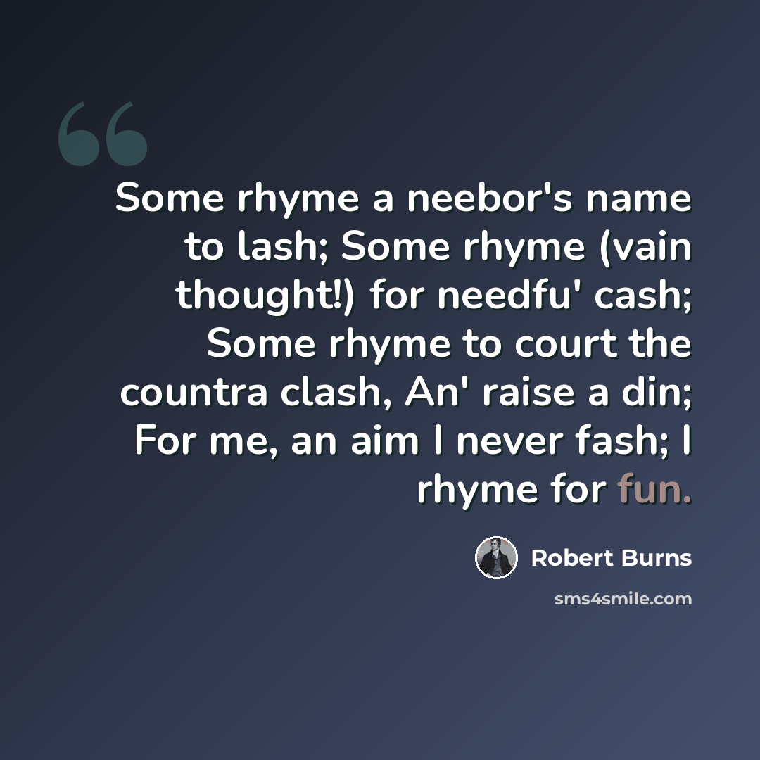 “Some rhyme a neebor's name to lash; Some rhyme (vain thought!) for needfu' cash; Some rhyme to court the countra clash, An' raise a din; For me, an aim I never fash; I rhyme for fun.” quote by Robert Burns