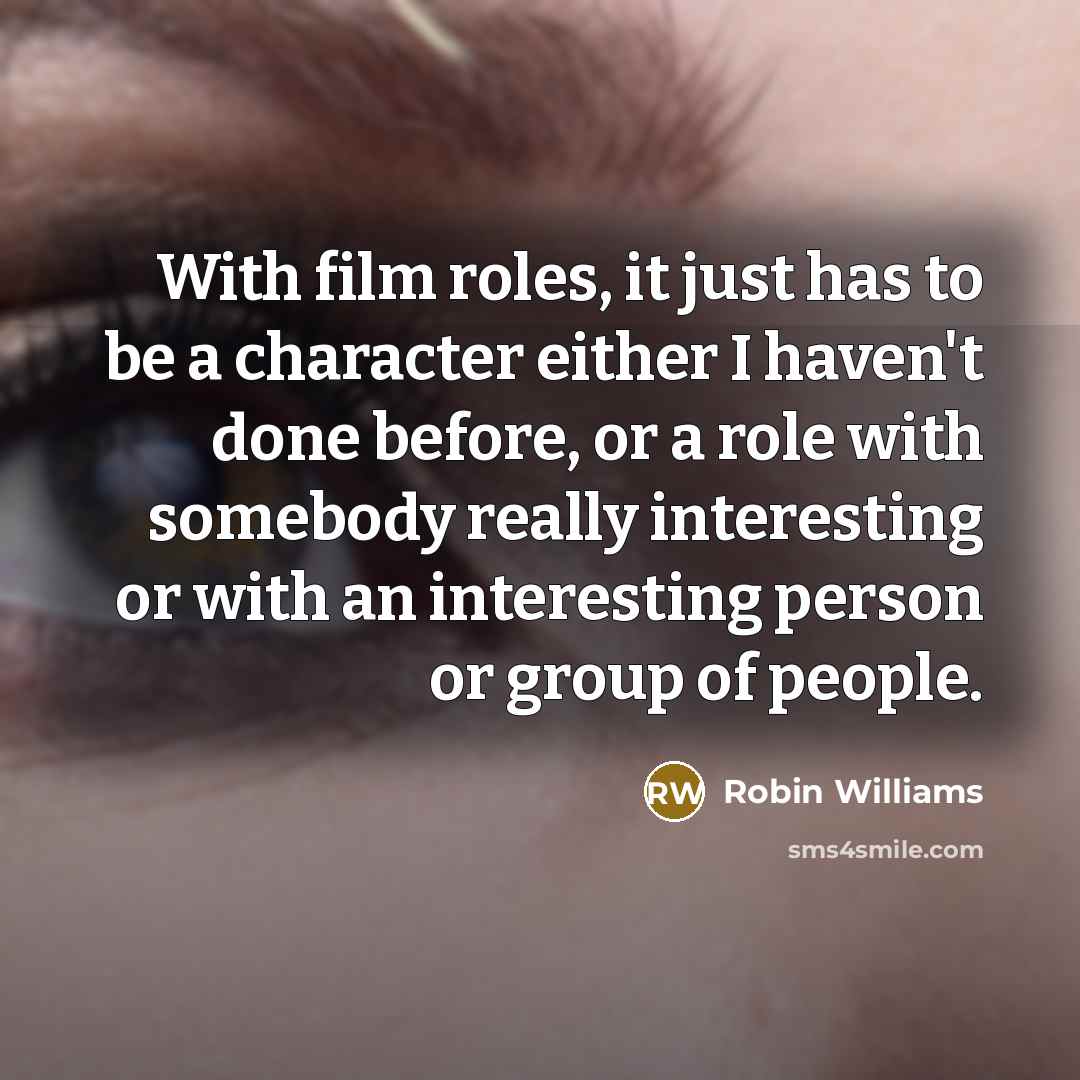 “With film roles, it just has to be a character either I haven't done before, or a role with somebody really interesting or with an interesting person or group of people.” quote by Robin Williams