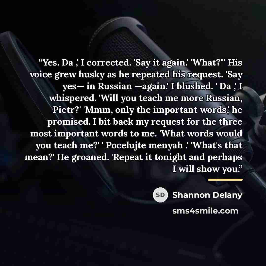 “Yes. Da ,' I corrected. 'Say it again.' 'What?"' His voice grew husky as he repeated his request. 'Say yes— in Russian —again.' I blushed. ' Da ,' I whispered. 'Will you teach me more Russian, Pietr?' 'Mmm, only the important words,' he promised. I bit back my request for the three most important…” quote by Shannon Delany