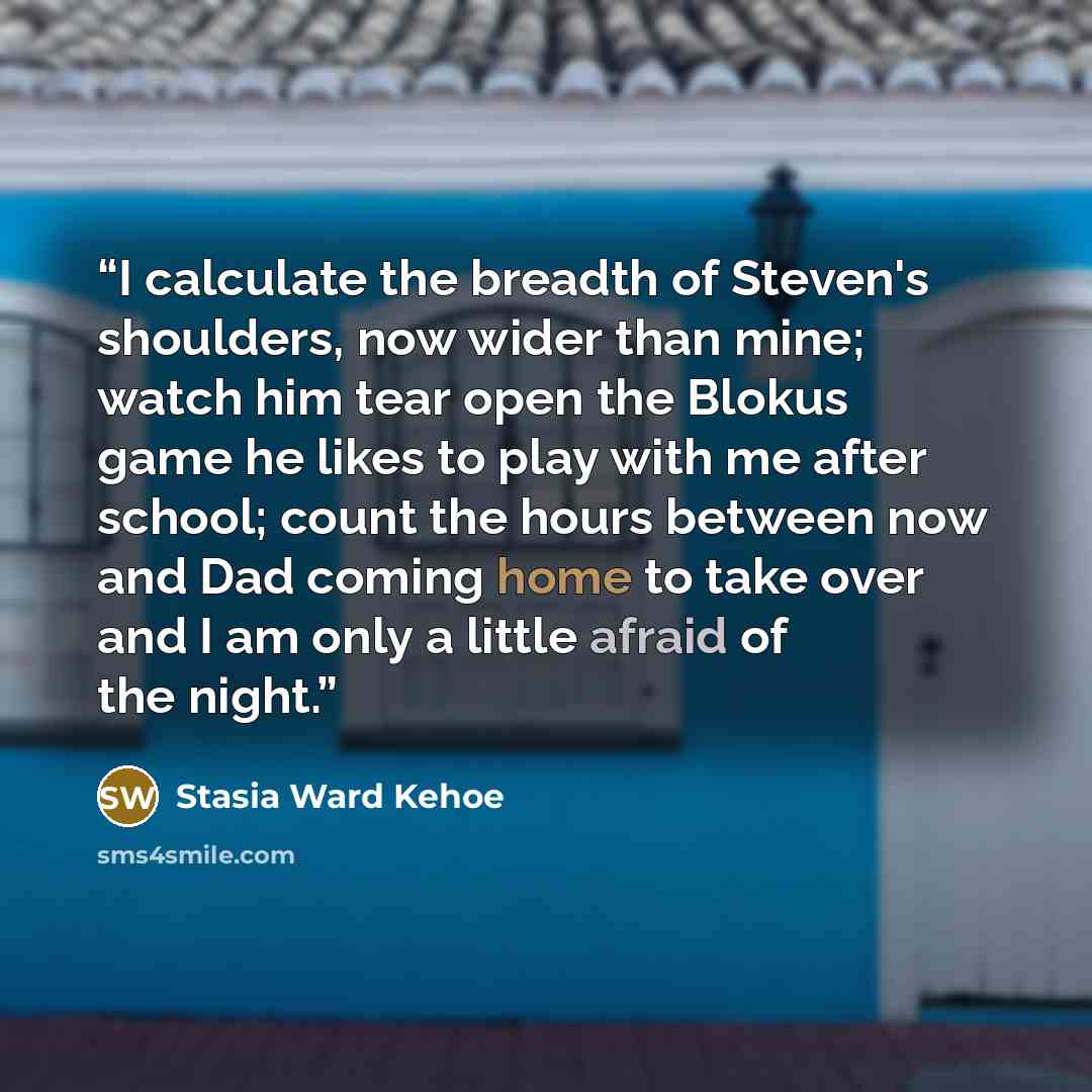 “I calculate the breadth of Steven's shoulders, now wider than mine; watch him tear open the Blokus game he likes to play with me after school; count the hours between now and Dad coming home to take over and I am only a little afraid of the night.” quote by Stasia Ward Kehoe