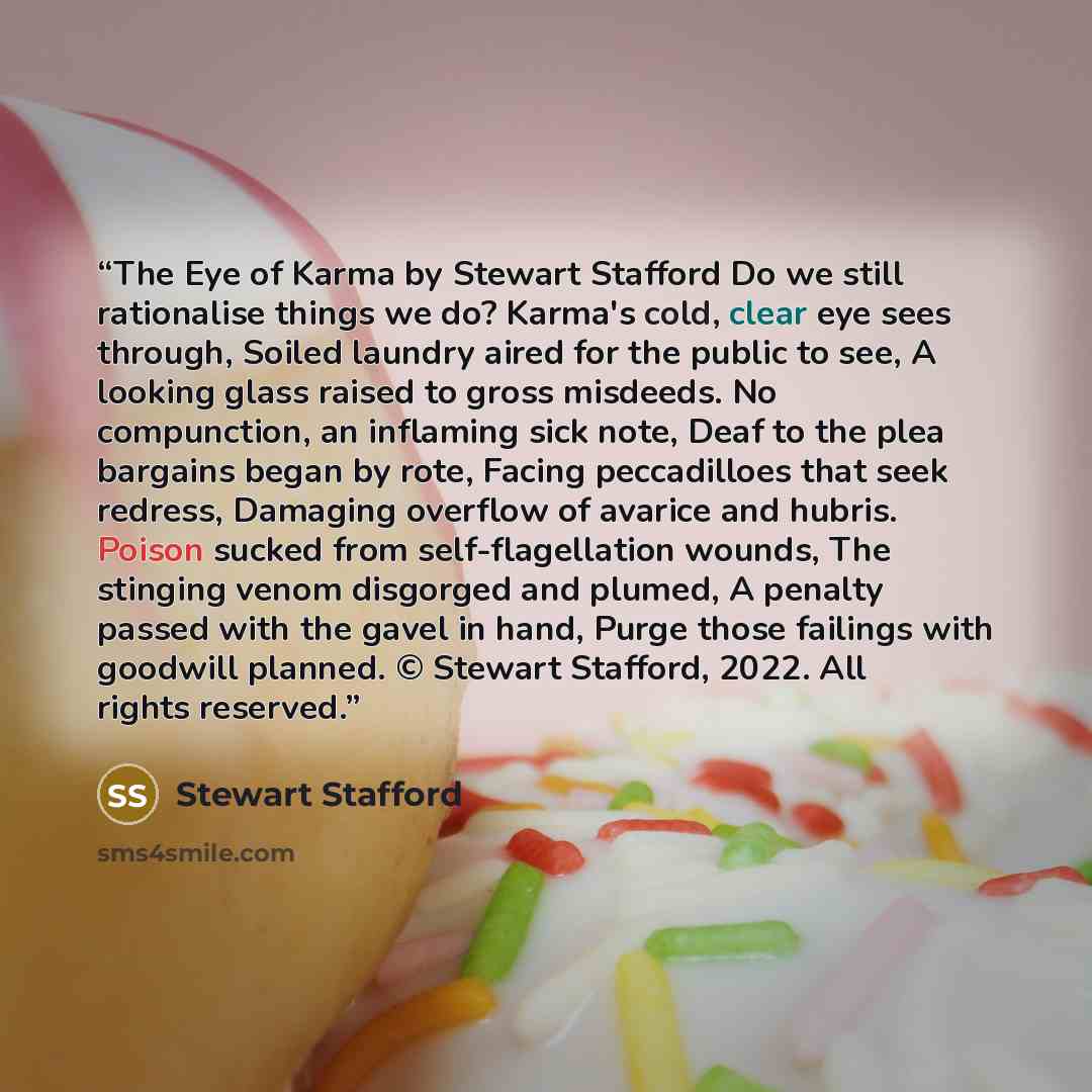 “The Eye of Karma by Stewart Stafford Do we still rationalise things we do? Karma's cold, clear eye sees through, Soiled laundry aired for the public to see, A looking glass raised to gross misdeeds. No compunction, an inflaming sick note, Deaf to the plea bargains began by rote, Facing…” quote by Stewart Stafford
