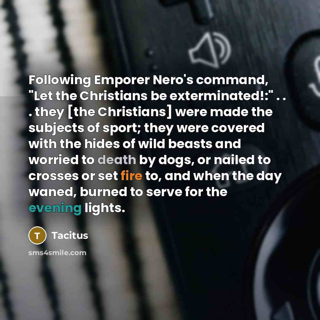“Following Emporer Nero's command, "Let the Christians be exterminated!:" . . . they [the Christians] were made the subjects of sport; they were covered with the hides of wild beasts and worried to death by dogs, or nailed to crosses or set fire to, and when the day waned, burned to serve for the…” quote by Tacitus