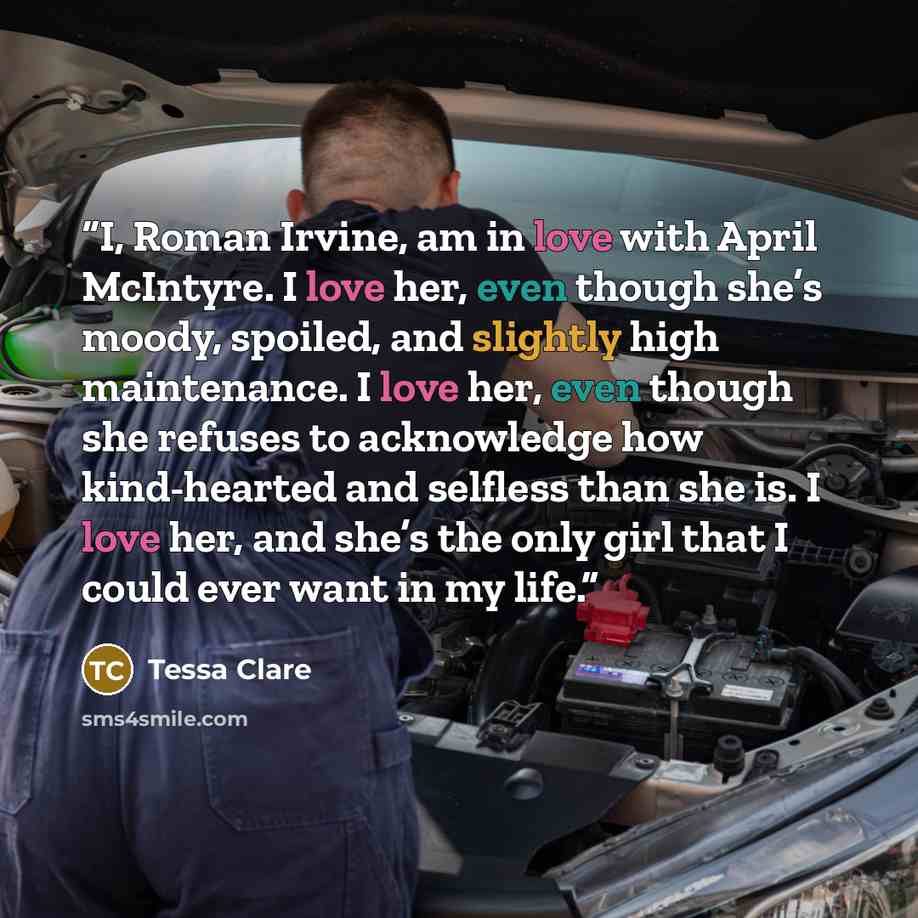 “I, Roman Irvine, am in love with April McIntyre. I love her, even though she’s moody, spoiled, and slightly high maintenance. I love her, even though she refuses to acknowledge how kind-hearted and selfless than she is. I love her, and she’s the only girl that I could ever want in my life.” quote by Tessa Clare