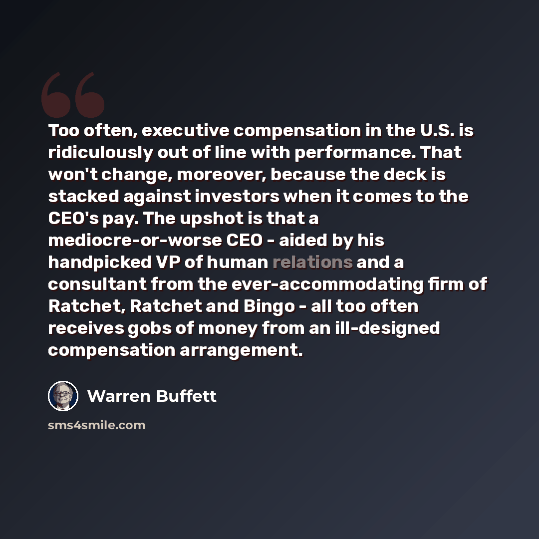 “Too often, executive compensation in the U.S. is ridiculously out of line with performance. That won't change, moreover, because the deck is stacked against investors when it comes to the CEO's pay. The upshot is that a mediocre-or-worse CEO - aided by his handpicked VP of human relations and a…” quote by Warren Buffett