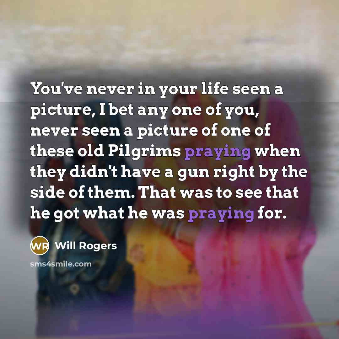 “You've never in your life seen a picture, I bet any one of you, never seen a picture of one of these old Pilgrims praying when they didn't have a gun right by the side of them. That was to see that he got what he was praying for.” quote by Will Rogers
