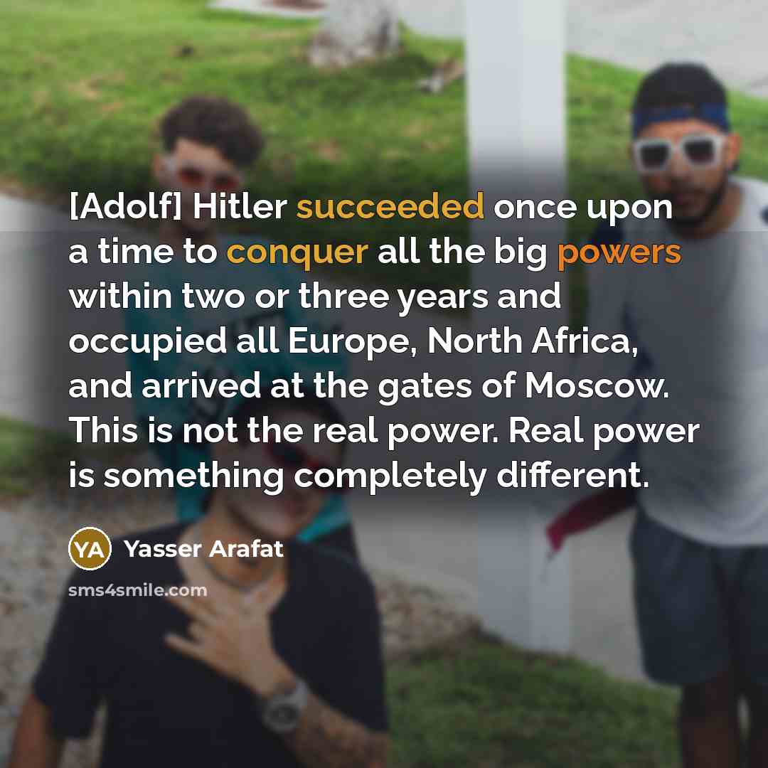 “[Adolf] Hitler succeeded once upon a time to conquer all the big powers within two or three years and occupied all Europe, North Africa, and arrived at the gates of Moscow. This is not the real power. Real power is something completely different.” quote by Yasser Arafat