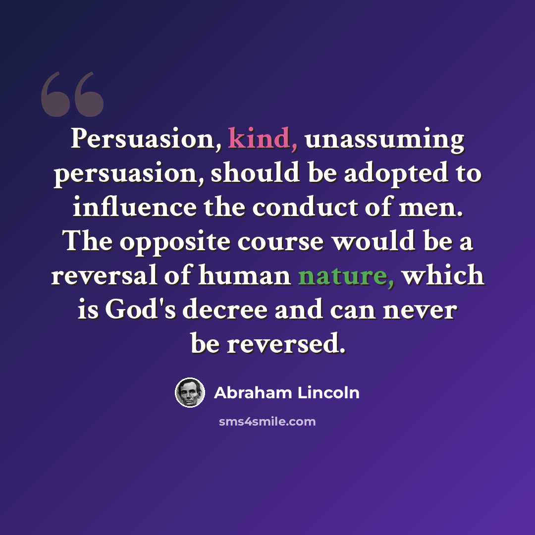 “Persuasion, kind, unassuming persuasion, should be adopted to influence the conduct of men. The opposite course would be a reversal of human nature, which is God's decree and can never be reversed.” quote by Abraham Lincoln