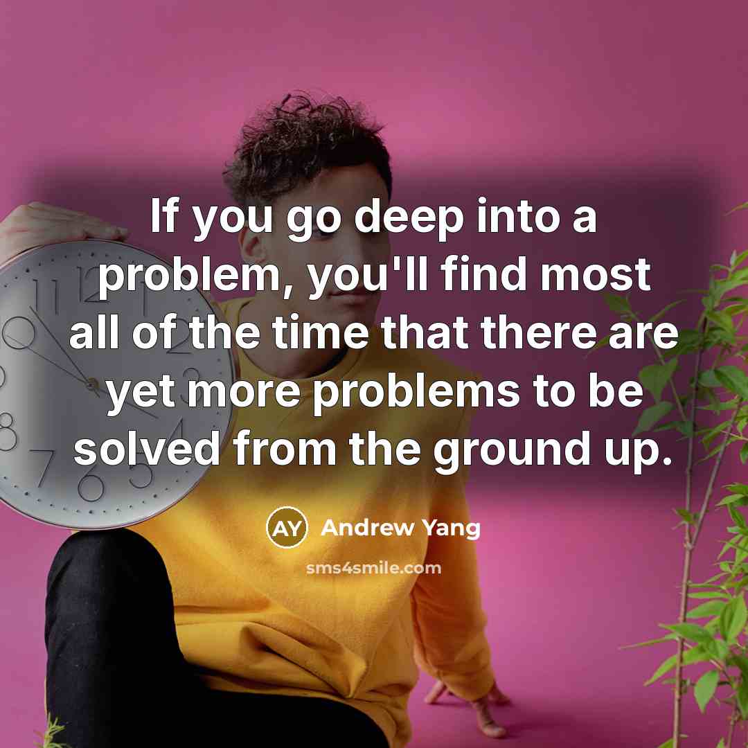 “If you go deep into a problem, you'll find most all of the time that there are yet more problems to be solved from the ground up.” quote by Andrew Yang