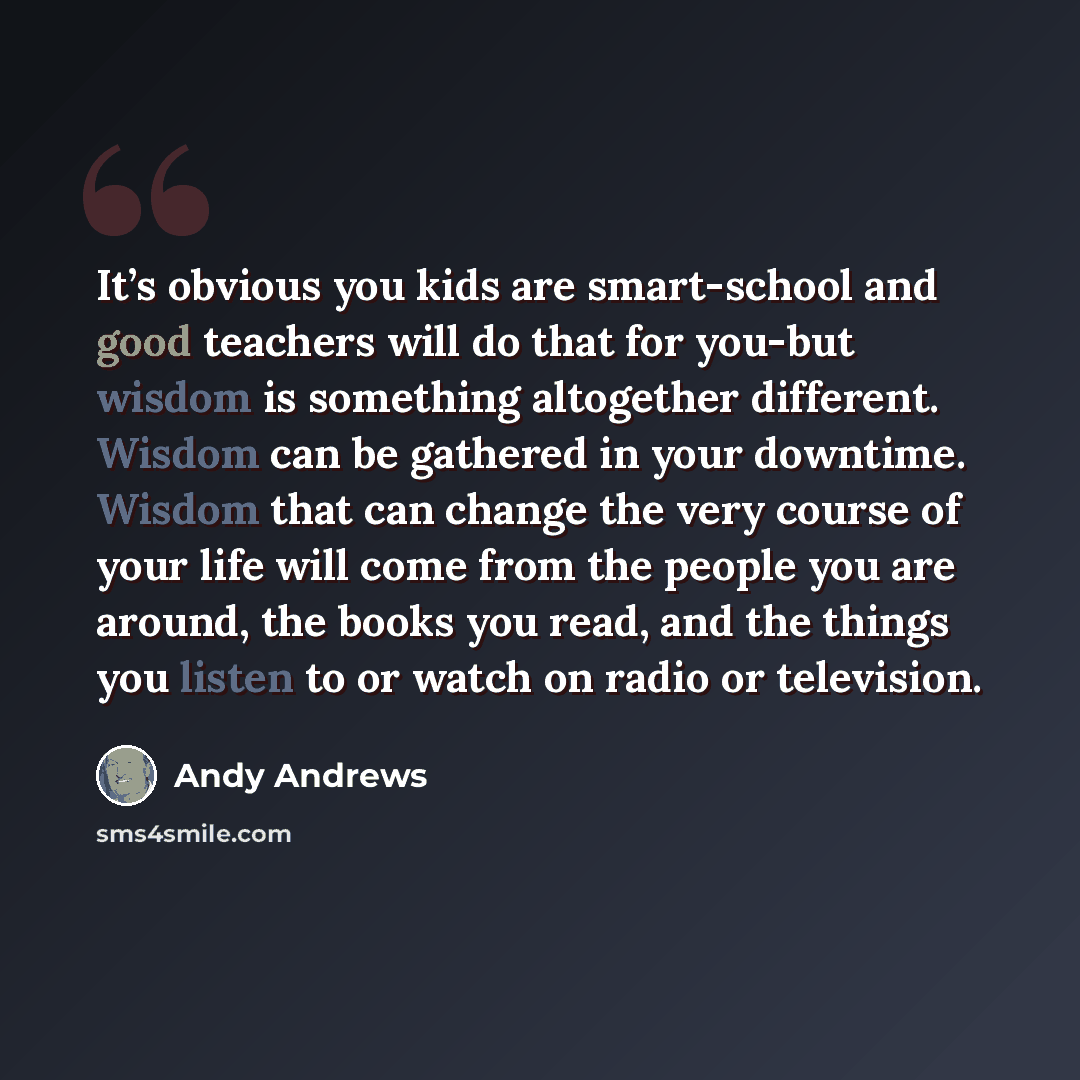 “It’s obvious you kids are smart-school and good teachers will do that for you-but wisdom is something altogether different. Wisdom can be gathered in your downtime. Wisdom that can change the very course of your life will come from the people you are around, the books you read, and the things you…” quote by Andy Andrews