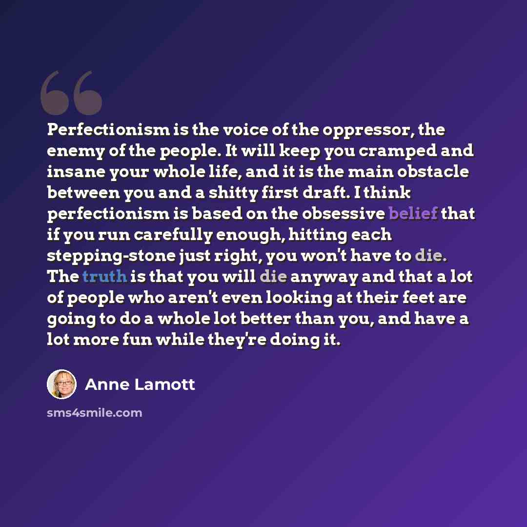 “Perfectionism is the voice of the oppressor, the enemy of the people. It will keep you cramped and insane your whole life, and it is the main obstacle between you and a shitty first draft. I think perfectionism is based on the obsessive belief that if you run carefully enough, hitting each…” quote by Anne Lamott