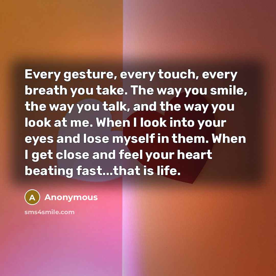 “Every gesture, every touch, every breath you take. The way you smile, the way you talk, and the way you look at me. When I look into your eyes and lose myself in them. When I get close and feel your heart beating fast...that is life.” quote by Anonymous