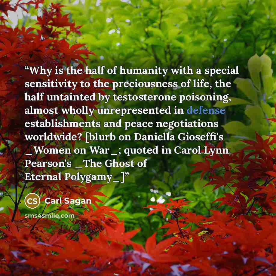 “Why is the half of humanity with a special sensitivity to the preciousness of life, the half untainted by testosterone poisoning, almost wholly unrepresented in defense establishments and peace negotiations worldwide? [blurb on Daniella Gioseffi's _Women on War_; quoted in Carol Lynn Pearson's…” quote by Carl Sagan