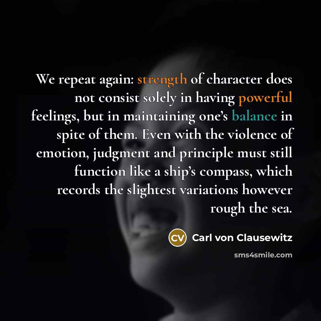 “We repeat again: strength of character does not consist solely in having powerful feelings, but in maintaining one’s balance in spite of them. Even with the violence of emotion, judgment and principle must still function like a ship’s compass, which records the slightest variations however rough…” quote by Carl von Clausewitz