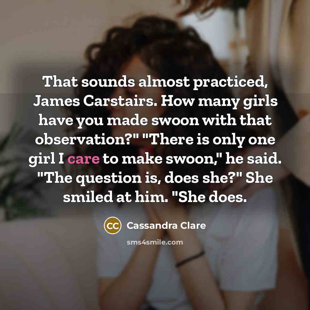 “That sounds almost practiced, James Carstairs. How many girls have you made swoon with that observation?" "There is only one girl I care to make swoon," he said. "The question is, does she?" She smiled at him. "She does.” quote by Cassandra Clare