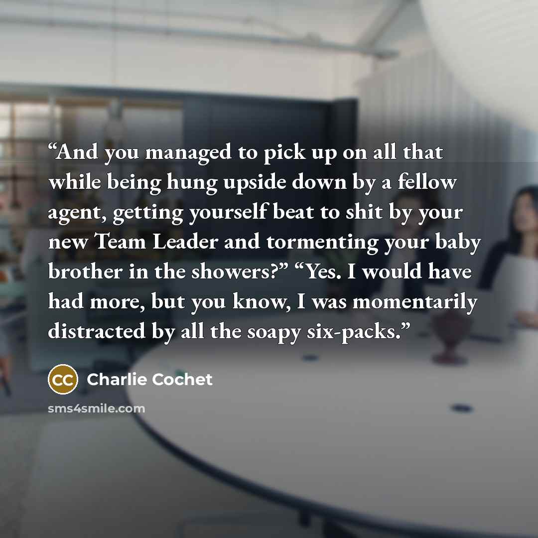 “And you managed to pick up on all that while being hung upside down by a fellow agent, getting yourself beat to shit by your new Team Leader and tormenting your baby brother in the showers?” “Yes. I would have had more, but you know, I was momentarily distracted by all the soapy six-packs.” quote by Charlie Cochet